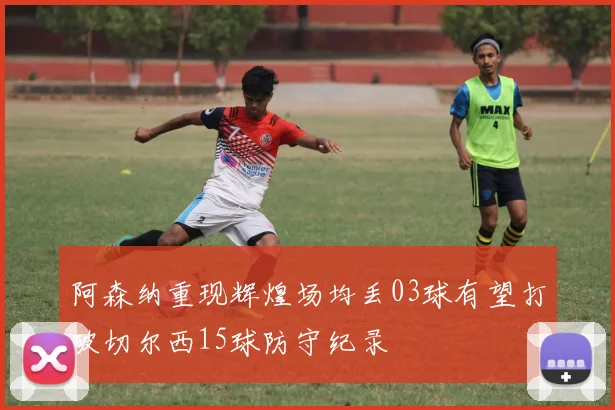 阿森纳重现辉煌场均丢03球有望打破切尔西15球防守纪录