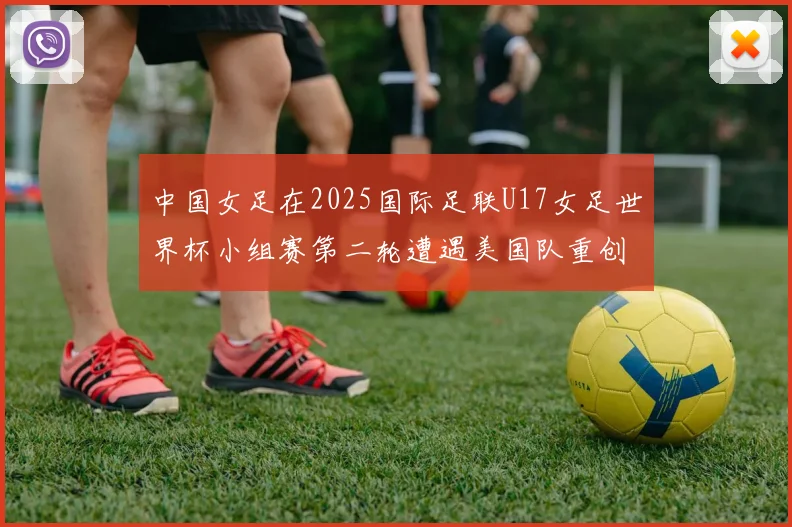中国女足在2025国际足联U17女足世界杯小组赛第二轮遭遇美国队重创以2比5落败