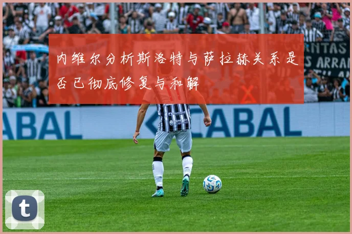 内维尔分析斯洛特与萨拉赫关系是否已彻底修复与和解