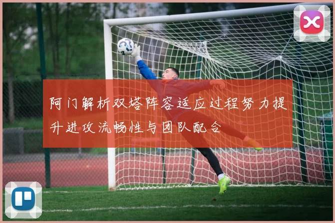 阿门解析双塔阵容适应过程努力提升进攻流畅性与团队配合