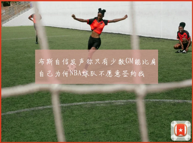 布斯自信发声称只有少数GM能比肩自己为何NBA球队不愿意签约我