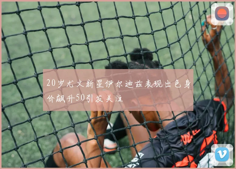 20岁尤文新星伊尔迪兹表现出色身价飙升50引发关注