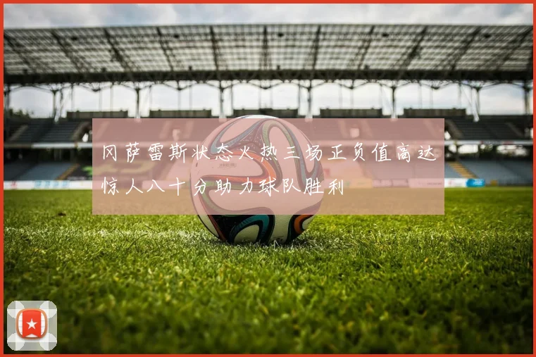 冈萨雷斯状态火热三场正负值高达惊人八十分助力球队胜利