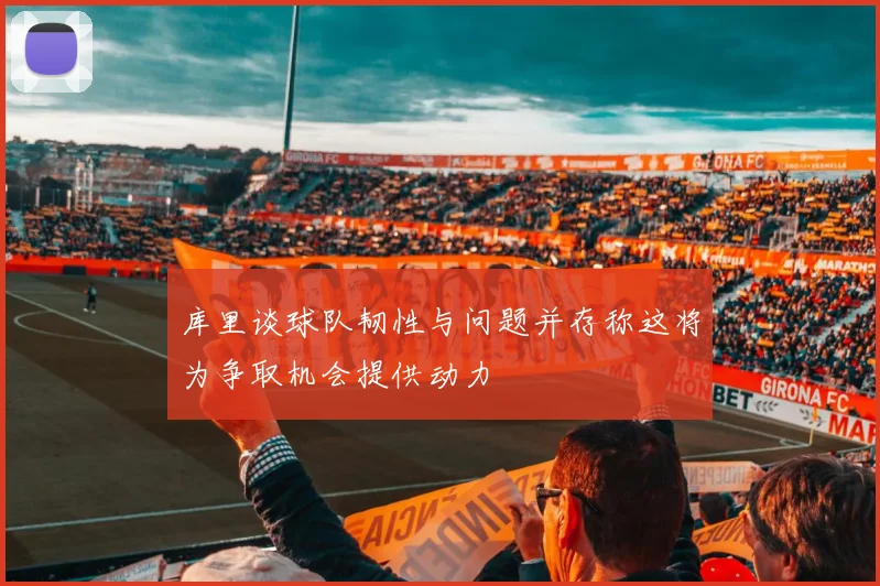库里谈球队韧性与问题并存称这将为争取机会提供动力
