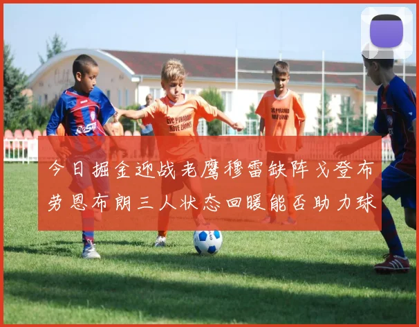 今日掘金迎战老鹰穆雷缺阵戈登布劳恩布朗三人状态回暖能否助力球队取胜