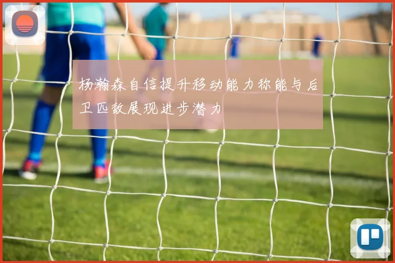 杨瀚森自信提升移动能力称能与后卫匹敌展现进步潜力