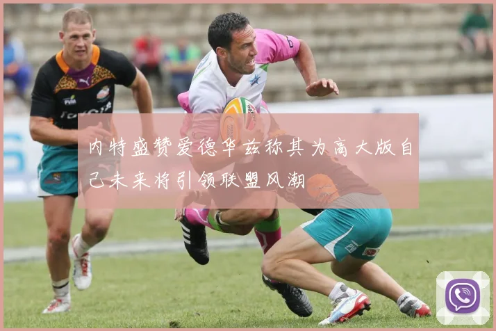 内特盛赞爱德华兹称其为高大版自己未来将引领联盟风潮