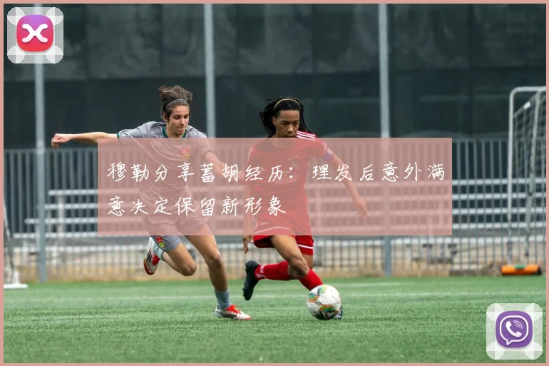 穆勒分享蓄胡经历：理发后意外满意决定保留新形象