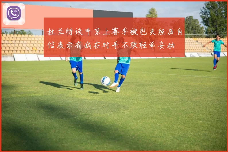 杜兰特谈申京上赛季被包夹经历自信表示有我在对手不敢轻举妄动