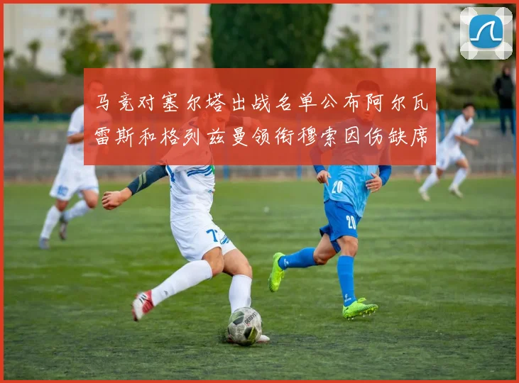 马竞对塞尔塔出战名单公布阿尔瓦雷斯和格列兹曼领衔穆索因伤缺席