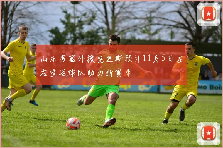 山东男篮外援克里斯预计11月5日左右重返球队助力新赛季
