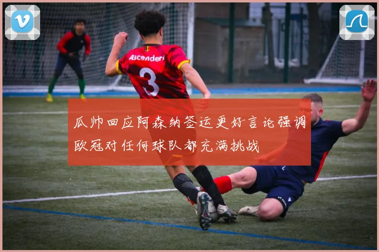 瓜帅回应阿森纳签运更好言论强调欧冠对任何球队都充满挑战