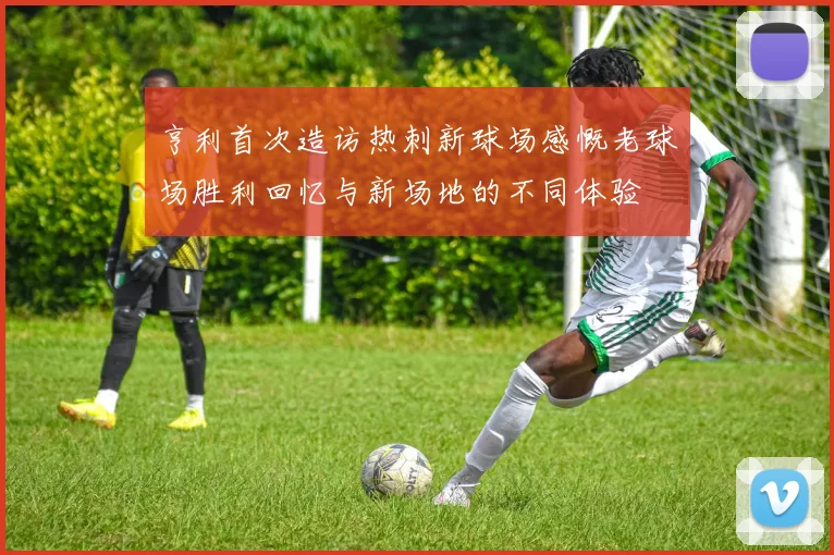 亨利首次造访热刺新球场感慨老球场胜利回忆与新场地的不同体验