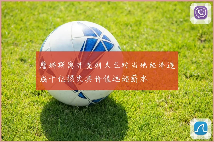 詹姆斯离开克利夫兰对当地经济造成十亿损失其价值远超薪水