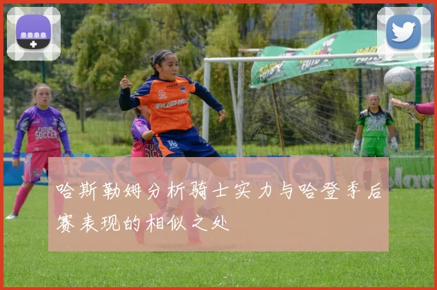 哈斯勒姆分析骑士实力与哈登季后赛表现的相似之处