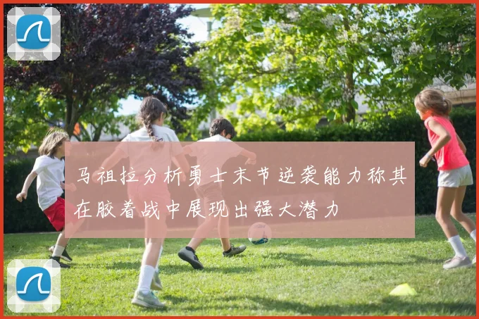 马祖拉分析勇士末节逆袭能力称其在胶着战中展现出强大潜力