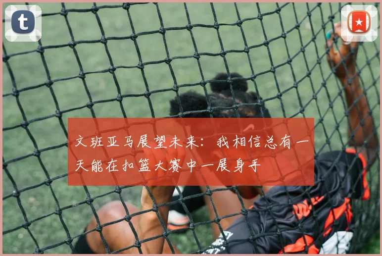 文班亚马展望未来：我相信总有一天能在扣篮大赛中一展身手