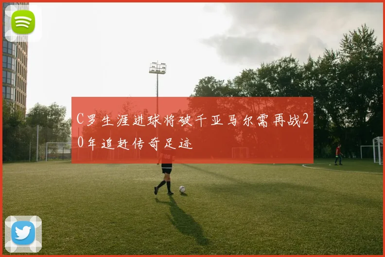 C罗生涯进球将破千亚马尔需再战20年追赶传奇足迹