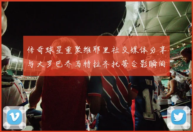 传奇球星重聚维耶里社交媒体分享与大罗巴乔马特拉齐托蒂合影瞬间